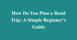 How Do You Plan a Road Trip: A Simple Beginner’s Guide