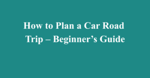 How to Plan a Car Road Trip – Beginner’s Guide