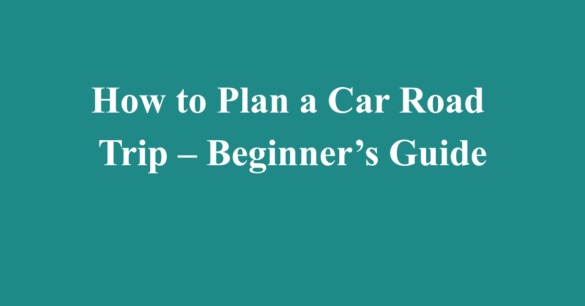 How to Plan a Car Road Trip – Beginner’s Guide